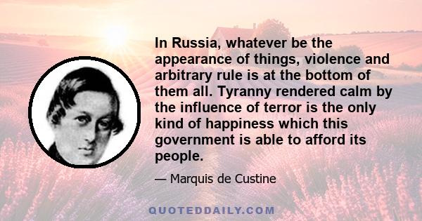 In Russia, whatever be the appearance of things, violence and arbitrary rule is at the bottom of them all. Tyranny rendered calm by the influence of terror is the only kind of happiness which this government is able to