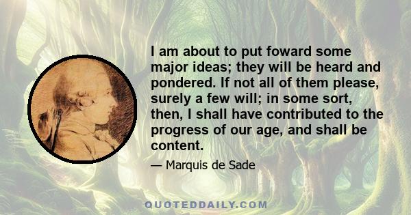 I am about to put foward some major ideas; they will be heard and pondered. If not all of them please, surely a few will; in some sort, then, I shall have contributed to the progress of our age, and shall be content.