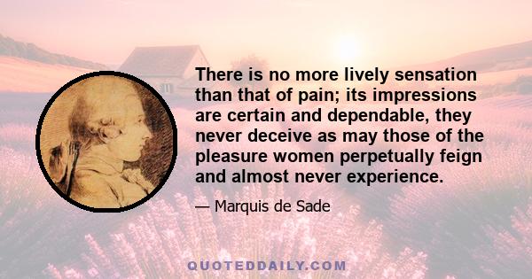 There is no more lively sensation than that of pain; its impressions are certain and dependable, they never deceive as may those of the pleasure women perpetually feign and almost never experience.