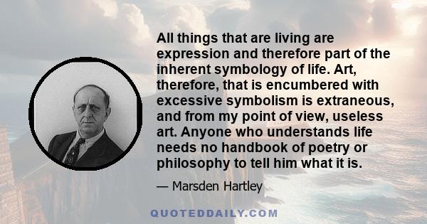 All things that are living are expression and therefore part of the inherent symbology of life. Art, therefore, that is encumbered with excessive symbolism is extraneous, and from my point of view, useless art. Anyone