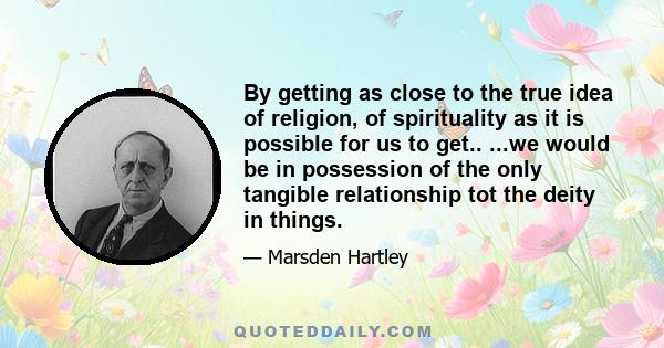 By getting as close to the true idea of religion, of spirituality as it is possible for us to get.. ...we would be in possession of the only tangible relationship tot the deity in things.