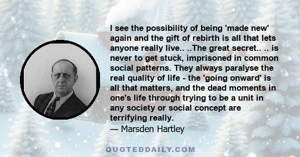 I see the possibility of being 'made new' again and the gift of rebirth is all that lets anyone really live.. ..The great secret.. .. is never to get stuck, imprisoned in common social patterns. They always paralyse the 