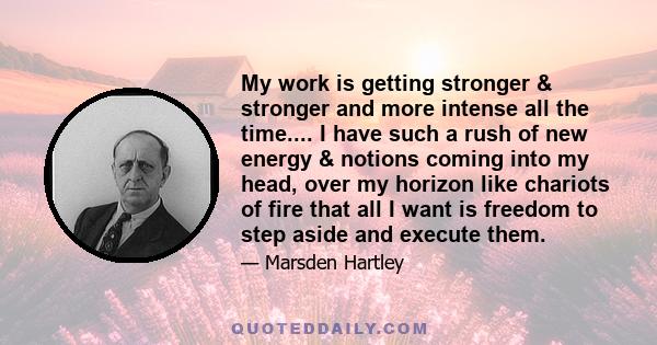 My work is getting stronger & stronger and more intense all the time.... I have such a rush of new energy & notions coming into my head, over my horizon like chariots of fire that all I want is freedom to step aside and 