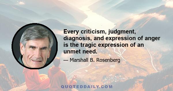 Every criticism, judgment, diagnosis, and expression of anger is the tragic expression of an unmet need.