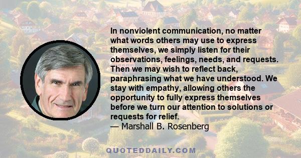 In nonviolent communication, no matter what words others may use to express themselves, we simply listen for their observations, feelings, needs, and requests. Then we may wish to reflect back, paraphrasing what we have 