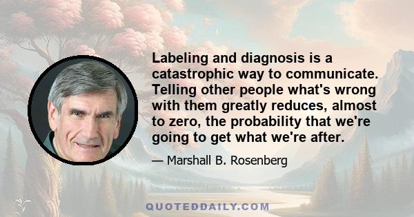 Labeling and diagnosis is a catastrophic way to communicate. Telling other people what's wrong with them greatly reduces, almost to zero, the probability that we're going to get what we're after.