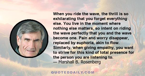 When you ride the wave, the thrill is so exhilarating that you forget everything else. You live in the moment where nothing else matters, so intent on riding the wave perfectly that you and the wave become one. Pain and 