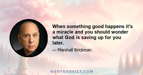 When something good happens it's a miracle and you should wonder what God is saving up for you later.