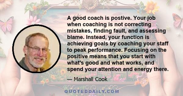 A good coach is postive. Your job when coaching is not correcting mistakes, finding fault, and assessing blame. Instead, your function is achieving goals by coaching your staff to peak performance. Focusing on the