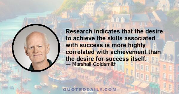 Research indicates that the desire to achieve the skills associated with success is more highly correlated with achievement than the desire for success itself.