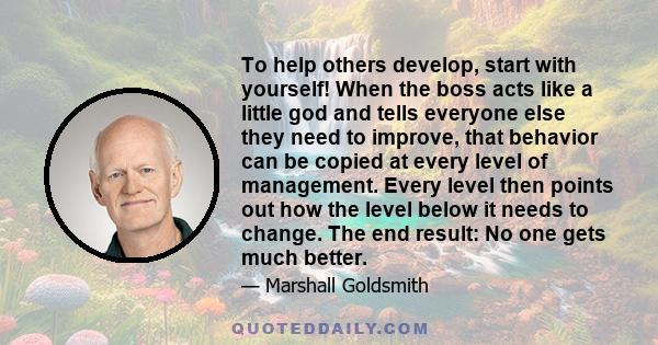 To help others develop, start with yourself! When the boss acts like a little god and tells everyone else they need to improve, that behavior can be copied at every level of management. Every level then points out how