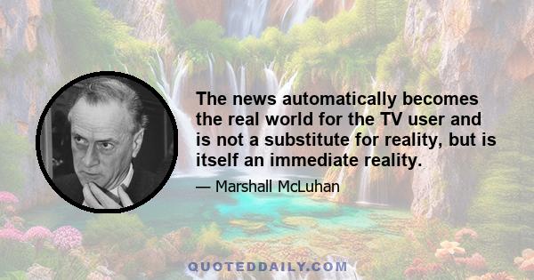 The news automatically becomes the real world for the TV user and is not a substitute for reality, but is itself an immediate reality.