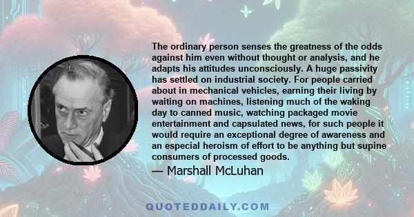 The ordinary person senses the greatness of the odds against him even without thought or analysis, and he adapts his attitudes unconsciously. A huge passivity has settled on industrial society. For people carried about