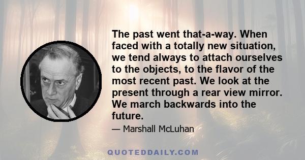 The past went that-a-way. When faced with a totally new situation, we tend always to attach ourselves to the objects, to the flavor of the most recent past. We look at the present through a rear view mirror. We march