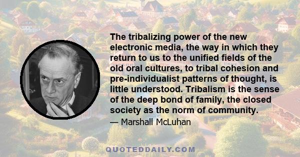 The tribalizing power of the new electronic media, the way in which they return to us to the unified fields of the old oral cultures, to tribal cohesion and pre-individualist patterns of thought, is little understood.