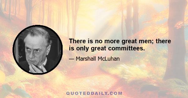 There is no more great men; there is only great committees.