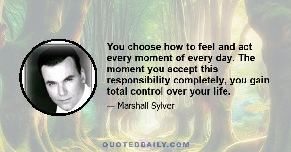 You choose how to feel and act every moment of every day. The moment you accept this responsibility completely, you gain total control over your life.