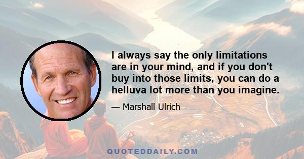 I always say the only limitations are in your mind, and if you don't buy into those limits, you can do a helluva lot more than you imagine.