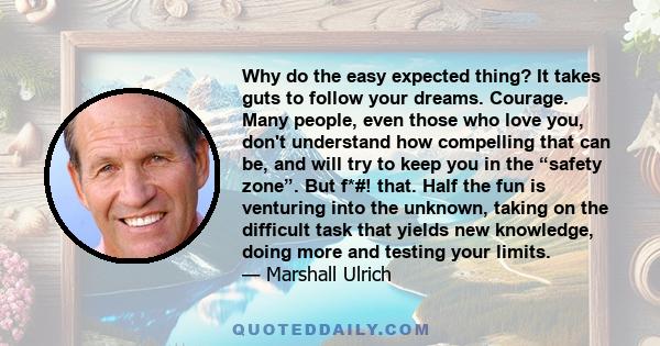 Why do the easy expected thing? It takes guts to follow your dreams. Courage. Many people, even those who love you, don't understand how compelling that can be, and will try to keep you in the “safety zone”. But f*#!