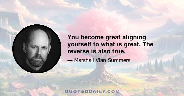 You become great aligning yourself to what is great. The reverse is also true.