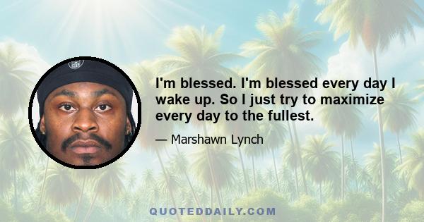 I'm blessed. I'm blessed every day I wake up. So I just try to maximize every day to the fullest.