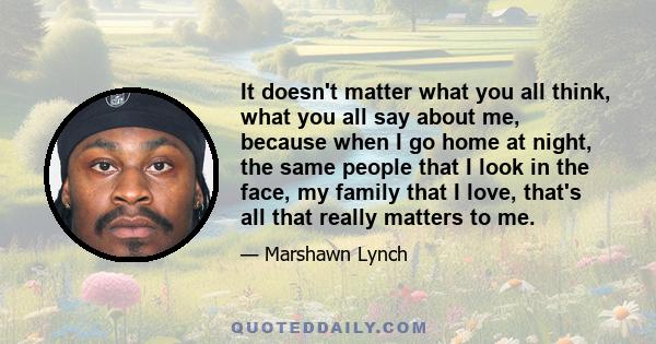 It doesn't matter what you all think, what you all say about me, because when I go home at night, the same people that I look in the face, my family that I love, that's all that really matters to me.