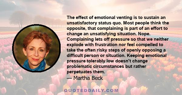 The effect of emotional venting is to sustain an unsatisfactory status quo. Most people think the opposite, that complaining is part of an effort to change an unsatisfying situation. Nope. Complaining lets off pressure