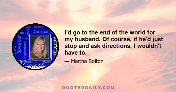 I'd go to the end of the world for my husband. Of course, if he'd just stop and ask directions, I wouldn't have to.