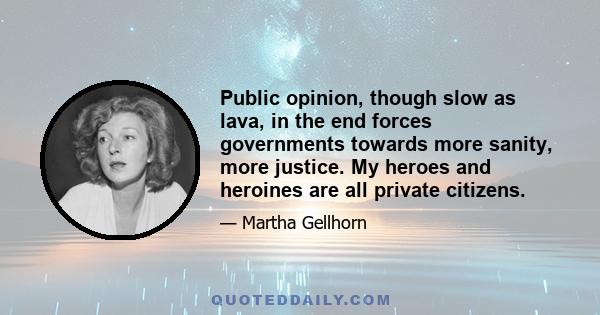 Public opinion, though slow as lava, in the end forces governments towards more sanity, more justice. My heroes and heroines are all private citizens.