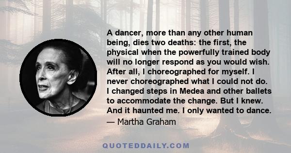 A dancer, more than any other human being, dies two deaths: the first, the physical when the powerfully trained body will no longer respond as you would wish. After all, I choreographed for myself. I never choreographed 