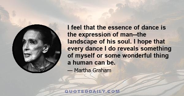 I feel that the essence of dance is the expression of man--the landscape of his soul. I hope that every dance I do reveals something of myself or some wonderful thing a human can be.