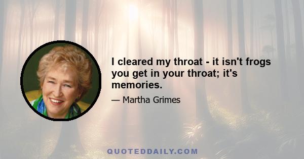 I cleared my throat - it isn't frogs you get in your throat; it's memories.