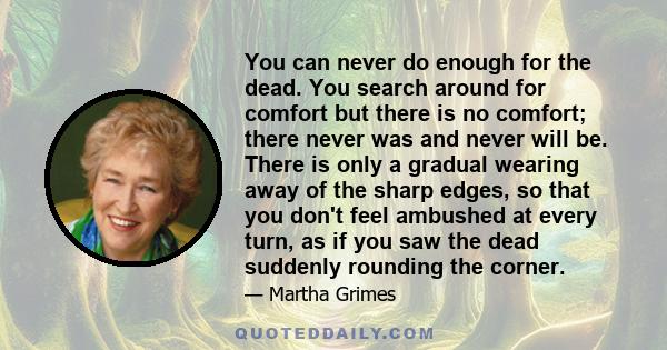 You can never do enough for the dead. You search around for comfort but there is no comfort; there never was and never will be. There is only a gradual wearing away of the sharp edges, so that you don't feel ambushed at 