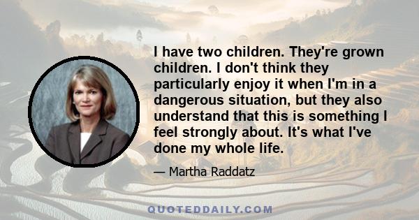 I have two children. They're grown children. I don't think they particularly enjoy it when I'm in a dangerous situation, but they also understand that this is something I feel strongly about. It's what I've done my