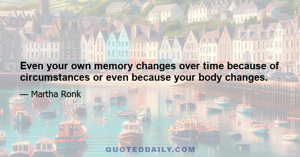 Even your own memory changes over time because of circumstances or even because your body changes.