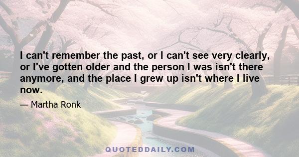 I can't remember the past, or I can't see very clearly, or I've gotten older and the person I was isn't there anymore, and the place I grew up isn't where I live now.