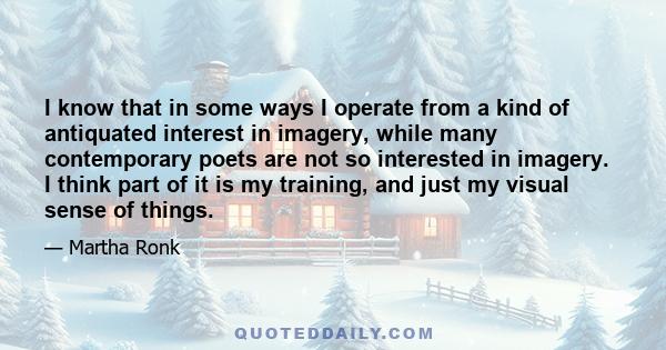 I know that in some ways I operate from a kind of antiquated interest in imagery, while many contemporary poets are not so interested in imagery. I think part of it is my training, and just my visual sense of things.