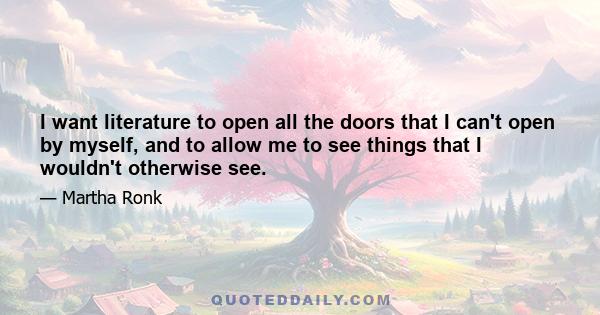 I want literature to open all the doors that I can't open by myself, and to allow me to see things that I wouldn't otherwise see.