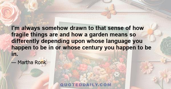 I'm always somehow drawn to that sense of how fragile things are and how a garden means so differently depending upon whose language you happen to be in or whose century you happen to be in.