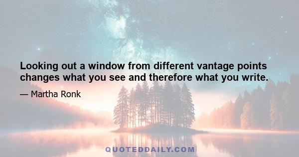 Looking out a window from different vantage points changes what you see and therefore what you write.