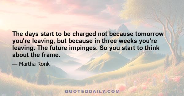 The days start to be charged not because tomorrow you're leaving, but because in three weeks you're leaving. The future impinges. So you start to think about the frame.