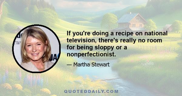 If you're doing a recipe on national television, there's really no room for being sloppy or a nonperfectionist.