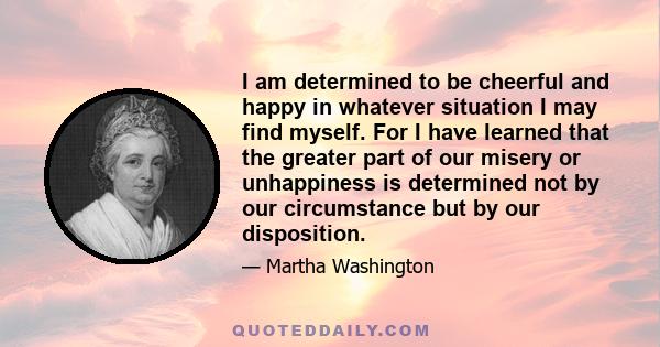 I am determined to be cheerful and happy in whatever situation I may find myself. For I have learned that the greater part of our misery or unhappiness is determined not by our circumstance but by our disposition.