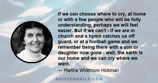 If we can choose where to cry, at home or with a few people who will be fully understanding, perhaps we will feel easier. But if we can't - if we are in church and a hymn catches us off guard, or at a football game and