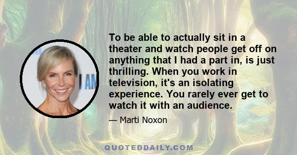 To be able to actually sit in a theater and watch people get off on anything that I had a part in, is just thrilling. When you work in television, it's an isolating experience. You rarely ever get to watch it with an