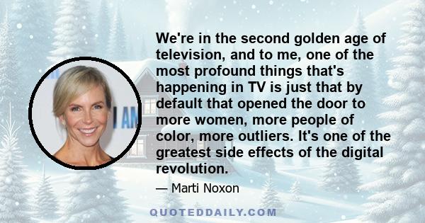 We're in the second golden age of television, and to me, one of the most profound things that's happening in TV is just that by default that opened the door to more women, more people of color, more outliers. It's one