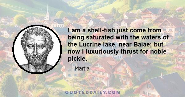 I am a shell-fish just come from being saturated with the waters of the Lucrine lake, near Baiae; but now I luxuriously thrust for noble pickle.