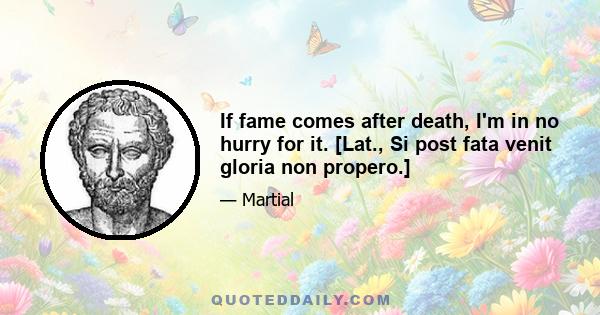 If fame comes after death, I'm in no hurry for it. [Lat., Si post fata venit gloria non propero.]