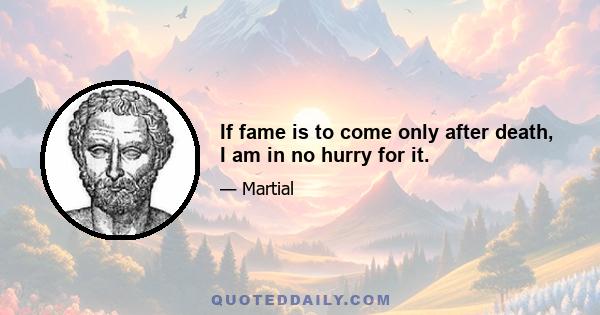 If fame is to come only after death, I am in no hurry for it.