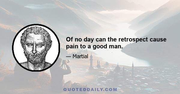 Of no day can the retrospect cause pain to a good man.